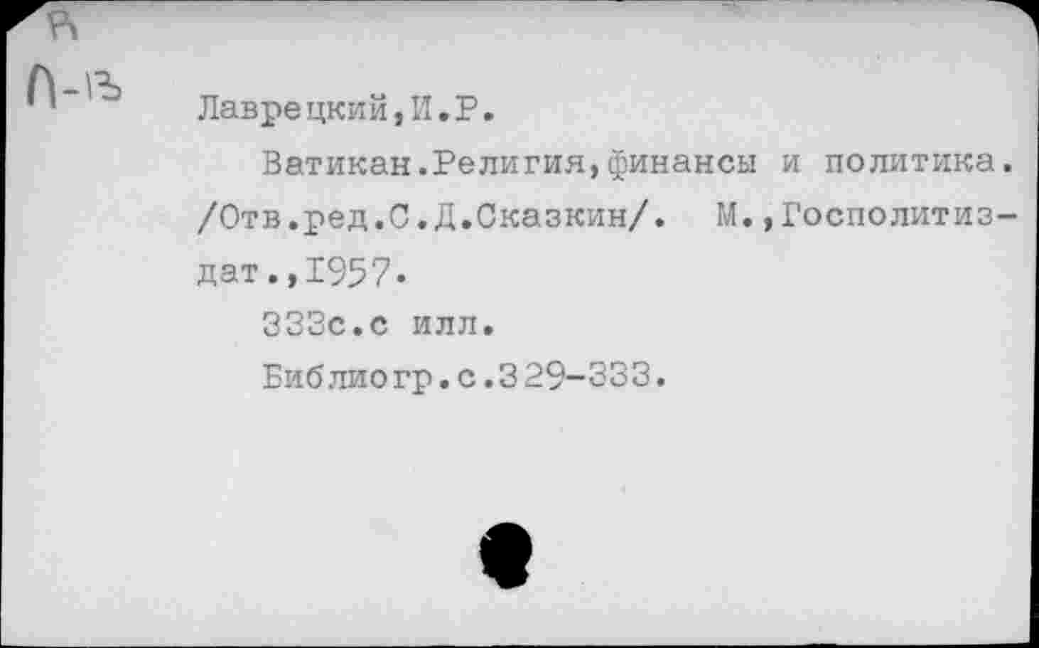 ﻿Лаврецкий, II. Р.
Ватикан.Религия,финансы и политика. /Отв.ред.С.Д.Сказкин/. М.,Госполитиз-дат.,1957.
333с.с илл.
Библио гр.с.3 29-333.